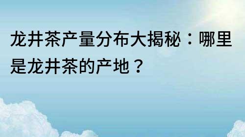 龍井茶產(chǎn)量分布大揭秘：哪里是龍井茶的產(chǎn)地？