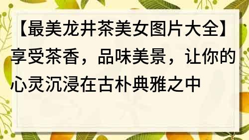 【最美龍井茶美女圖片大全】享受茶香，品味美景，讓你的心靈沉浸在古樸典雅之中