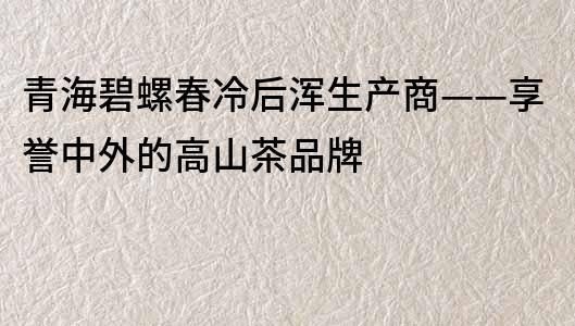 青海碧螺春冷后渾生產(chǎn)商——享譽中外的高山茶品牌
