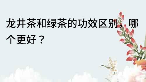 龍井茶和綠茶的功效區別，哪個更好？