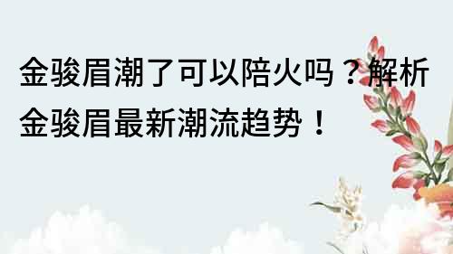 金駿眉潮了可以陪火嗎？解析金駿眉最新潮流趨勢！