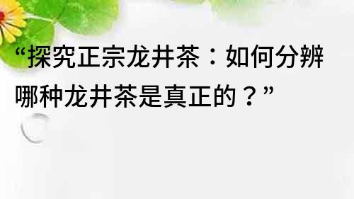 “探究正宗龍井茶：如何分辨哪種龍井茶是真正的？”