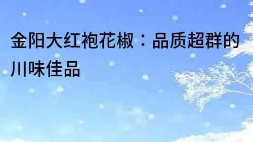 金陽大紅袍花椒：品質超群的川味佳品