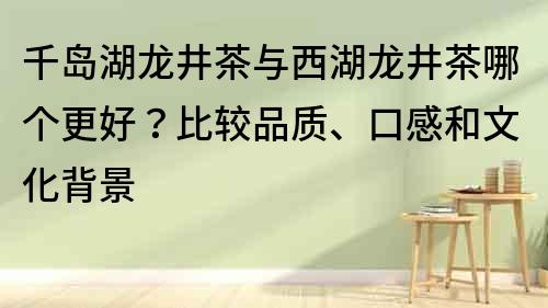 千島湖龍井茶與西湖龍井茶哪個(gè)更好？比較品質(zhì)、口感和文化背景