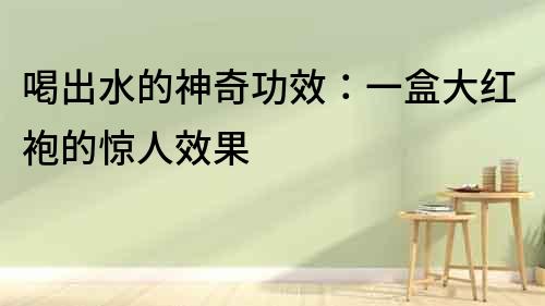 喝出水的神奇功效：一盒大紅袍的驚人效果
