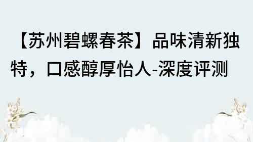 【蘇州碧螺春茶】品味清新獨特，口感醇厚怡人-深度評測