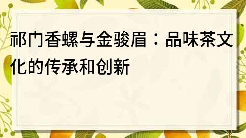 祁門香螺與金駿眉：品味茶文化的傳承和創(chuàng)新