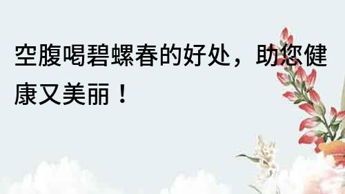 空腹喝碧螺春的好處，助您健康又美麗！