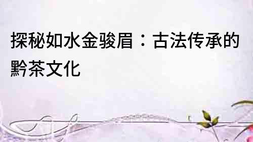 探秘如水金駿眉：古法傳承的黔茶文化