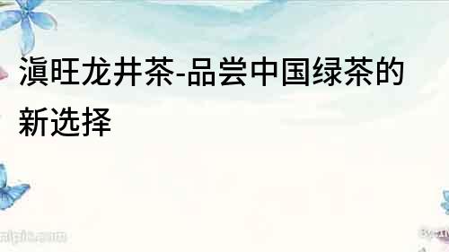 滇旺龍井茶-品嘗中國綠茶的新選擇