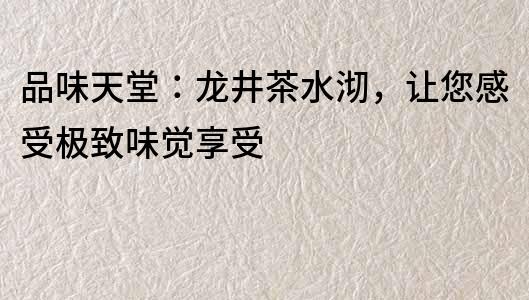 品味天堂：龍井茶水沏，讓您感受極致味覺享受