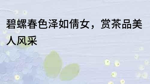 碧螺春色澤如倩女，賞茶品美人風采