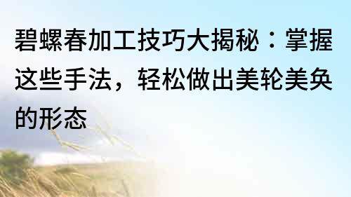 碧螺春加工技巧大揭秘：掌握這些手法，輕松做出美輪美奐的形態