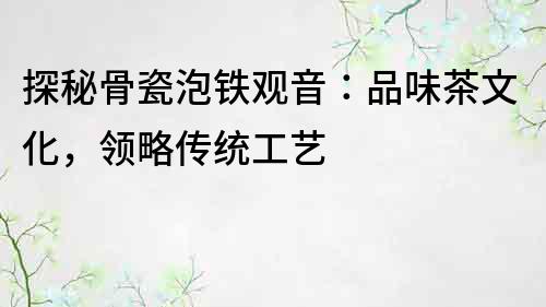 探秘骨瓷泡鐵觀音：品味茶文化，領略傳統工藝