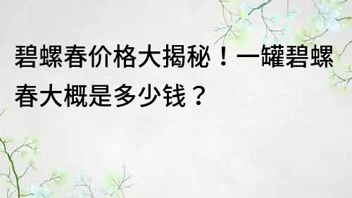 碧螺春價格大揭秘！一罐碧螺春大概是多少錢？