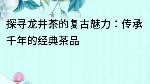 探尋龍井茶的復古魅力：傳承千年的經典茶品