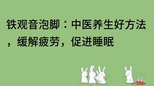 鐵觀音泡腳：中醫養生好方法，緩解疲勞，促進睡眠