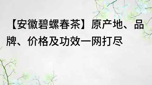 【安徽碧螺春茶】原產地、品牌、價格及功效一網打盡