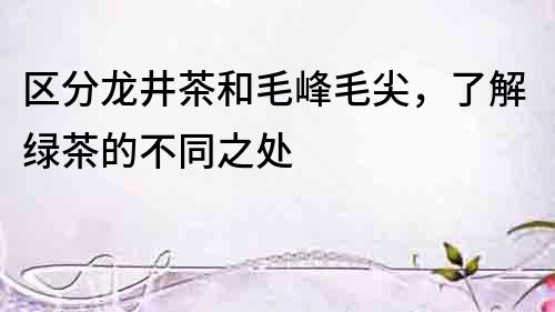 區分龍井茶和毛峰毛尖，了解綠茶的不同之處