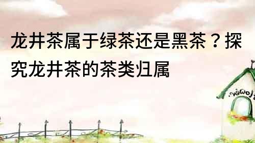 龍井茶屬于綠茶還是黑茶？探究龍井茶的茶類歸屬