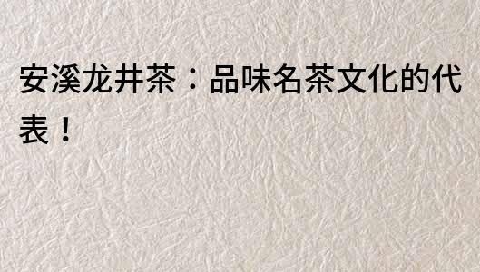 安溪龍井茶：品味名茶文化的代表！
