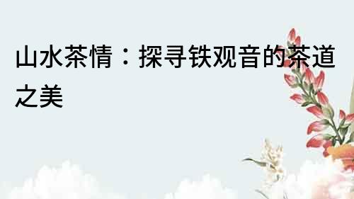 山水茶情：探尋鐵觀音的茶道之美