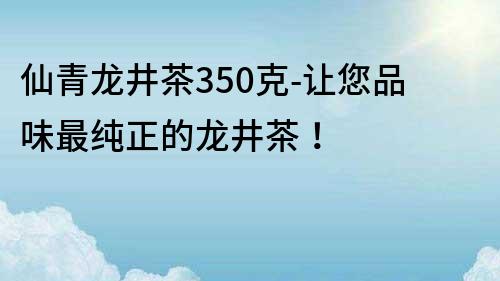 仙青龍井茶350克-讓您品味最純正的龍井茶！