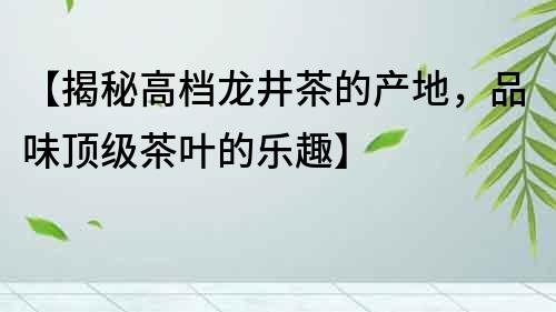 【揭秘高檔龍井茶的產(chǎn)地，品味頂級(jí)茶葉的樂趣】