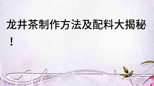 龍井茶制作方法及配料大揭秘！