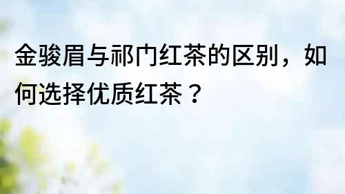 金駿眉與祁門紅茶的區(qū)別，如何選擇優(yōu)質(zhì)紅茶？