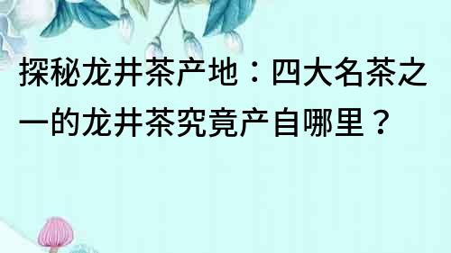 探秘龍井茶產地：四大名茶之一的龍井茶究竟產自哪里？