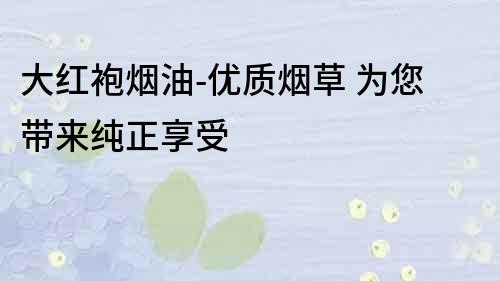 大紅袍煙油-優質煙草 為您帶來純正享受
