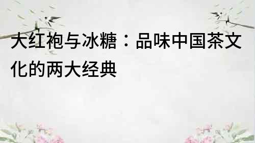 大紅袍與冰糖：品味中國茶文化的兩大經典