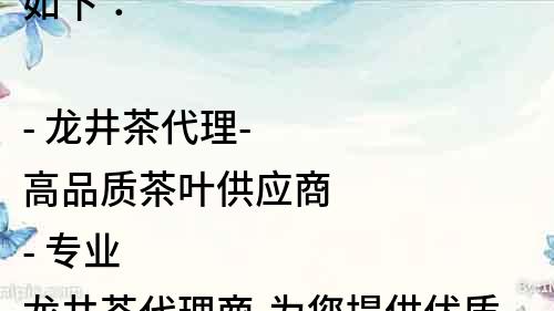 如下：

- 龍井茶代理-高品質茶葉供應商
- 專業龍井茶代理商-為您提供優質服務
- 龍井茶代理-從源頭保證品質
- 選擇靠譜龍井茶代理，享受優質品質
- 一站式龍井茶代理，讓您輕松采購
- 找靠譜龍井茶代理，讓您的茶葉生意更上一層樓
- 龍井茶代理，讓您的茶葉生意做大做強
- 龍井茶代理-為您的茶葉生意保駕護航
- 質量有保障的龍井茶代理，讓您放心采購
- 龍井茶代理-為您提供茶葉行業的定制化服務
