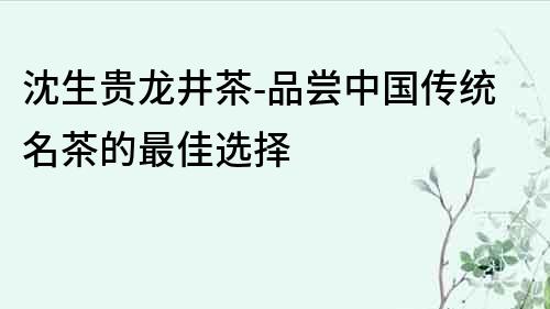 沈生貴龍井茶-品嘗中國傳統名茶的最佳選擇