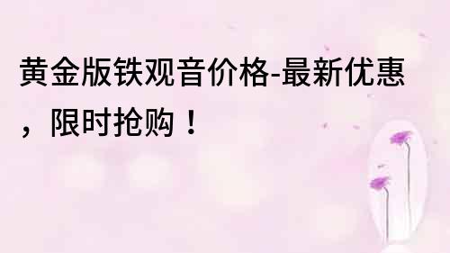 黃金版鐵觀音價格-最新優(yōu)惠，限時搶購！