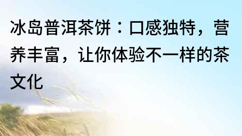 冰島普洱茶餅：口感獨(dú)特，營養(yǎng)豐富，讓你體驗(yàn)不一樣的茶文化