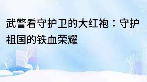 武警看守護(hù)衛(wèi)的大紅袍：守護(hù)祖國的鐵血榮耀