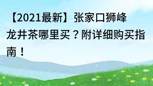 【2021最新】張家口獅峰龍井茶哪里買？附詳細購買指南！