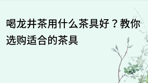 喝龍井茶用什么茶具好？教你選購適合的茶具