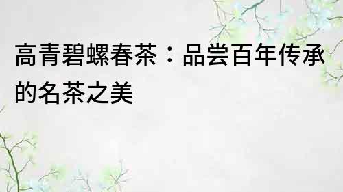 高青碧螺春茶：品嘗百年傳承的名茶之美