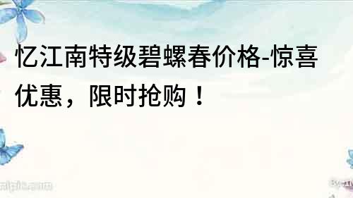 憶江南特級碧螺春價格-驚喜優(yōu)惠，限時搶購！
