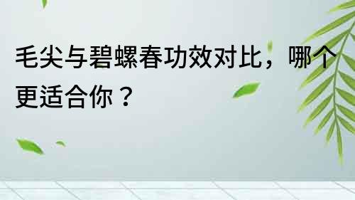 毛尖與碧螺春功效對比，哪個更適合你？