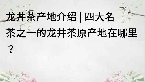 龍井茶產地介紹 | 四大名茶之一的龍井茶原產地在哪里？