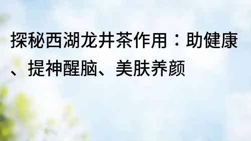 探秘西湖龍井茶作用：助健康、提神醒腦、美膚養(yǎng)顏