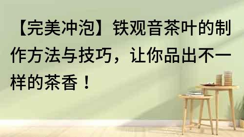 【完美沖泡】鐵觀音茶葉的制作方法與技巧，讓你品出不一樣的茶香！