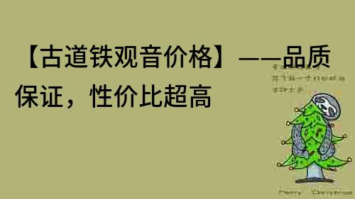 【古道鐵觀音價格】——品質保證，性價比超高