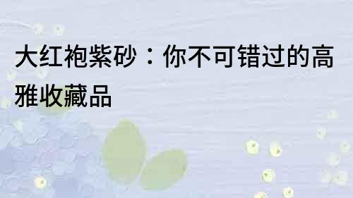 大紅袍紫砂：你不可錯過的高雅收藏品
