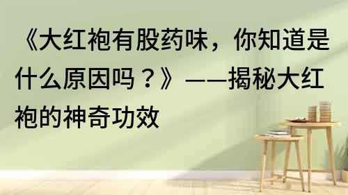 《大紅袍有股藥味，你知道是什么原因嗎？》——揭秘大紅袍的神奇功效