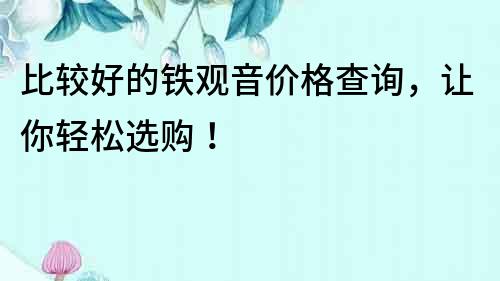 比較好的鐵觀音價格查詢，讓你輕松選購！